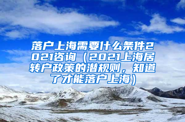 落户上海需要什么条件2021咨询（2021上海居转户政策的潜规则，知道了才能落户上海）