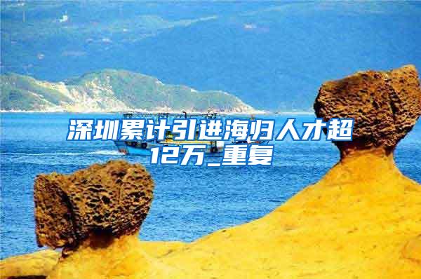 深圳累计引进海归人才超12万_重复