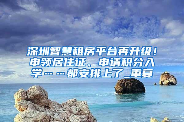 深圳智慧租房平台再升级！申领居住证、申请积分入学……都安排上了_重复