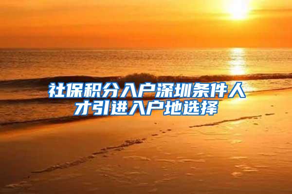 社保积分入户深圳条件人才引进入户地选择