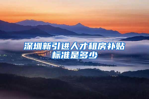深圳新引进人才租房补贴标准是多少