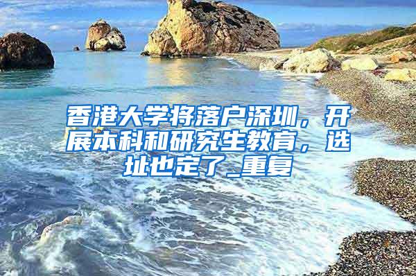 香港大学将落户深圳，开展本科和研究生教育，选址也定了_重复
