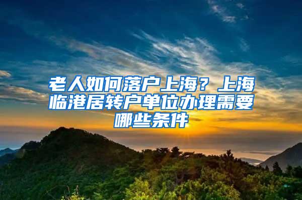 老人如何落户上海？上海临港居转户单位办理需要哪些条件