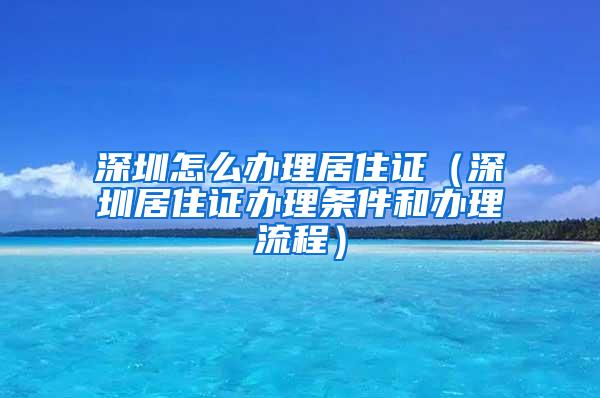 深圳怎么办理居住证（深圳居住证办理条件和办理流程）