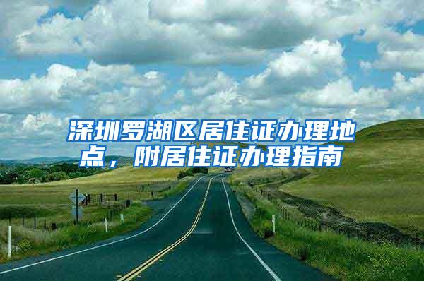 深圳罗湖区居住证办理地点，附居住证办理指南