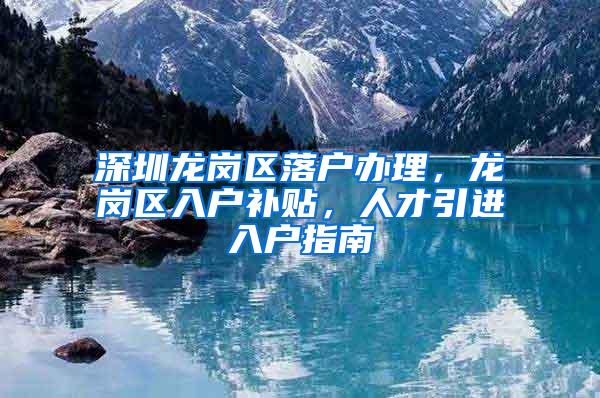 深圳龙岗区落户办理，龙岗区入户补贴，人才引进入户指南