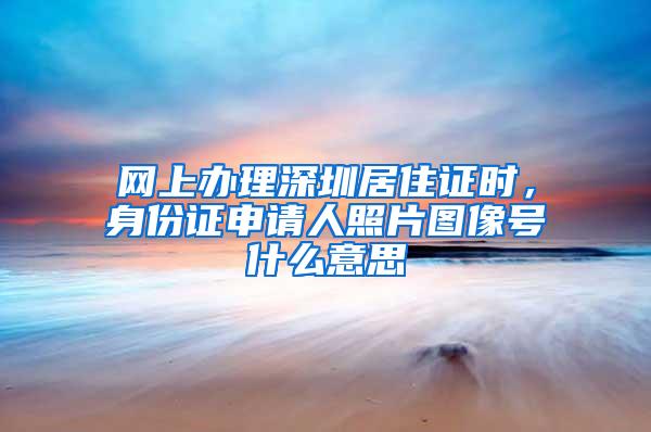 网上办理深圳居住证时，身份证申请人照片图像号什么意思