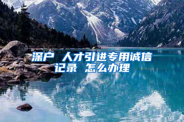 深户 人才引进专用诚信记录 怎么办理