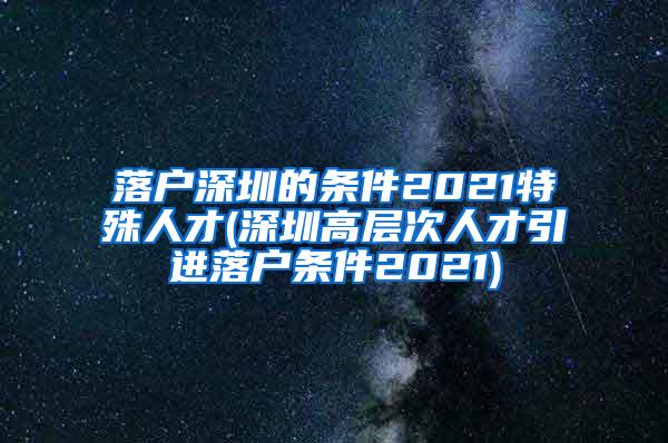 落户深圳的条件2021特殊人才(深圳高层次人才引进落户条件2021)