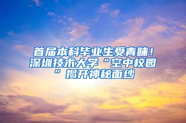 首届本科毕业生受青睐！深圳技术大学“空中校园”揭开神秘面纱