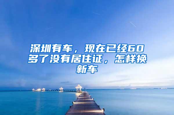 深圳有车，现在已经60多了没有居住证，怎样换新车