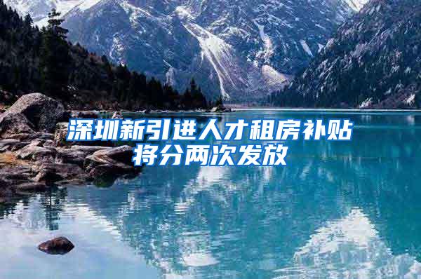 深圳新引进人才租房补贴将分两次发放