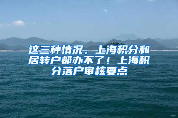 这三种情况，上海积分和居转户都办不了！上海积分落户审核要点