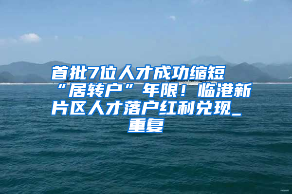 首批7位人才成功缩短“居转户”年限！临港新片区人才落户红利兑现_重复