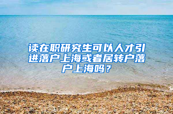 读在职研究生可以人才引进落户上海或者居转户落户上海吗？