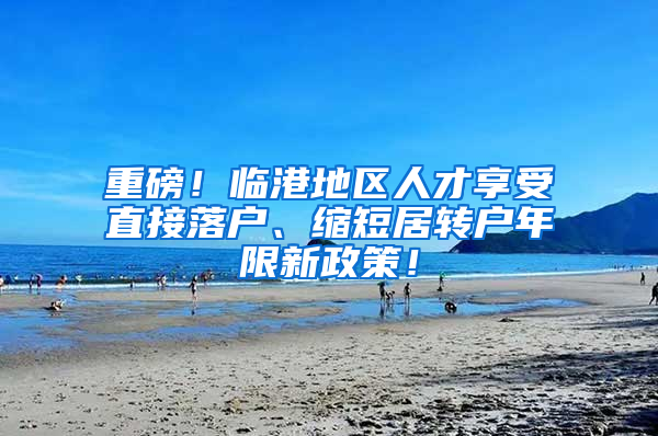 重磅！临港地区人才享受直接落户、缩短居转户年限新政策！