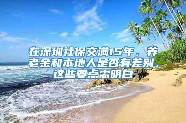 在深圳社保交满15年，养老金和本地人是否有差别，这些要点需明白