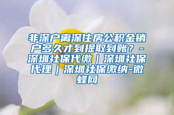 非深户离深住房公积金销户多久才到提取到账？-深圳社保代缴｜深圳社保代理｜深圳社保缴纳-微蜂网