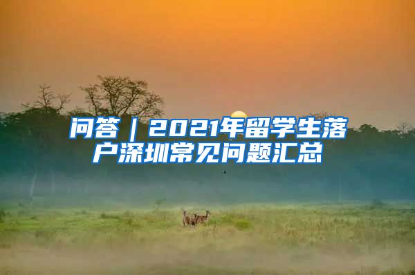 问答｜2021年留学生落户深圳常见问题汇总