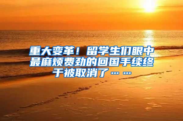 重大变革！留学生们眼中最麻烦费劲的回国手续终于被取消了……