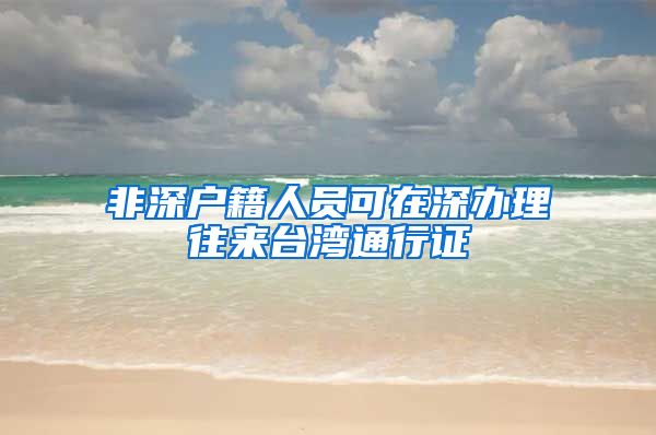 非深户籍人员可在深办理往来台湾通行证
