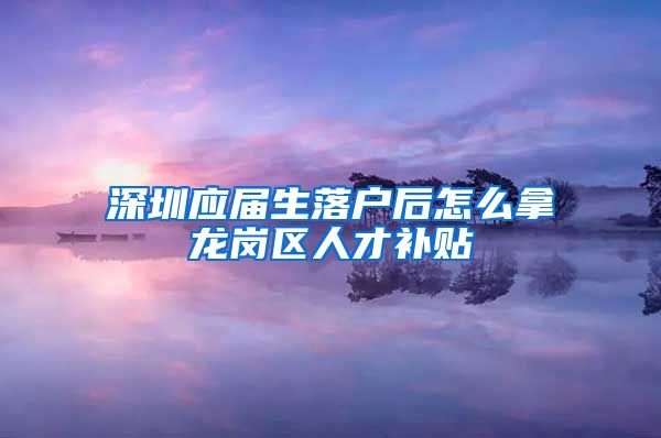 深圳应届生落户后怎么拿龙岗区人才补贴
