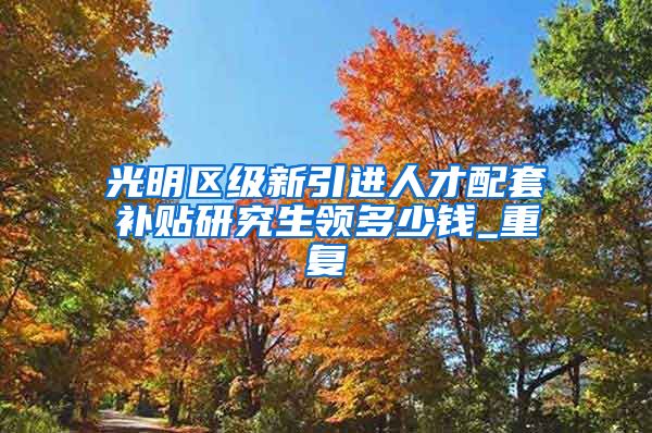 光明区级新引进人才配套补贴研究生领多少钱_重复