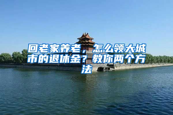 回老家养老，怎么领大城市的退休金？教你两个方法