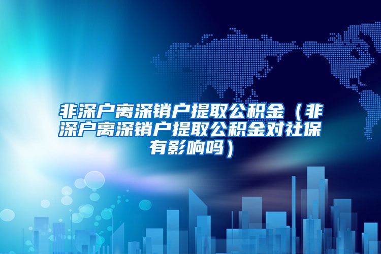 非深户离深销户提取公积金（非深户离深销户提取公积金对社保有影响吗）
