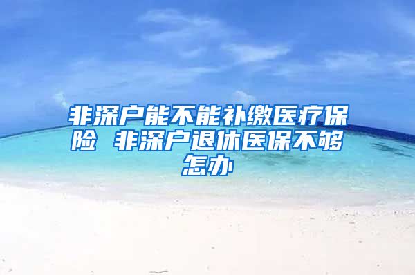 非深户能不能补缴医疗保险 非深户退休医保不够怎办