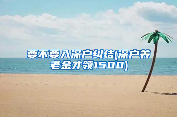 要不要入深户纠结(深户养老金才领1500)
