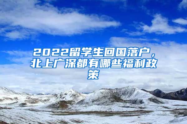 2022留学生回国落户，北上广深都有哪些福利政策
