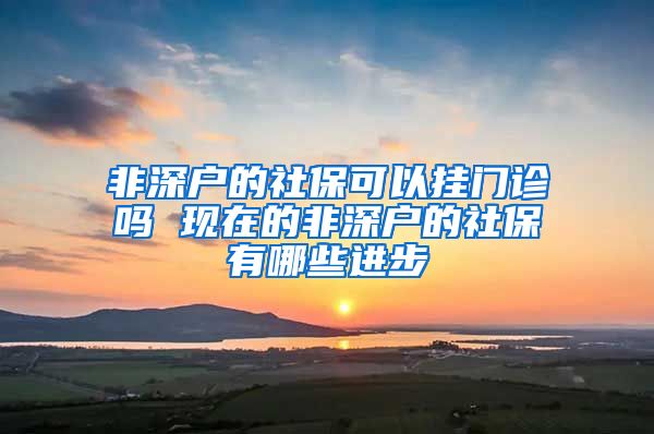 非深户的社保可以挂门诊吗 现在的非深户的社保有哪些进步