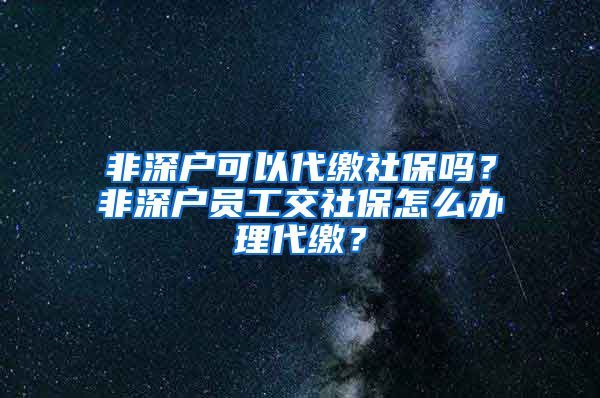 非深户可以代缴社保吗？非深户员工交社保怎么办理代缴？