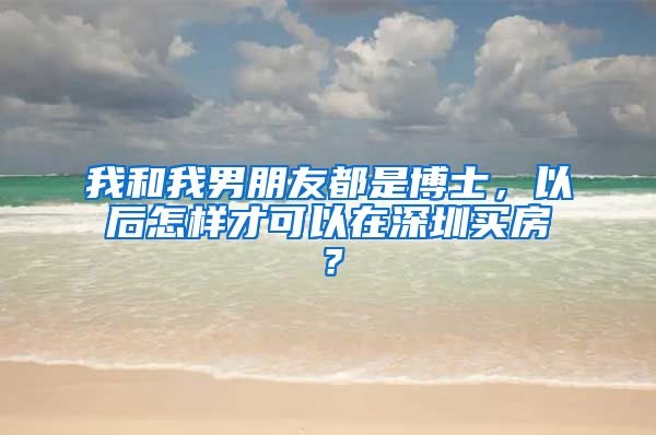 我和我男朋友都是博士，以后怎样才可以在深圳买房？