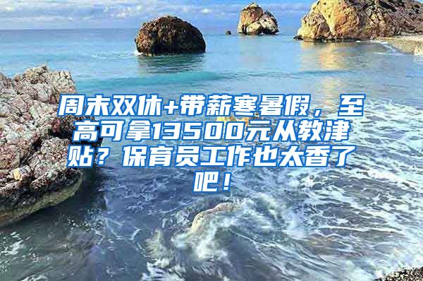 周末双休+带薪寒暑假，至高可拿13500元从教津贴？保育员工作也太香了吧！