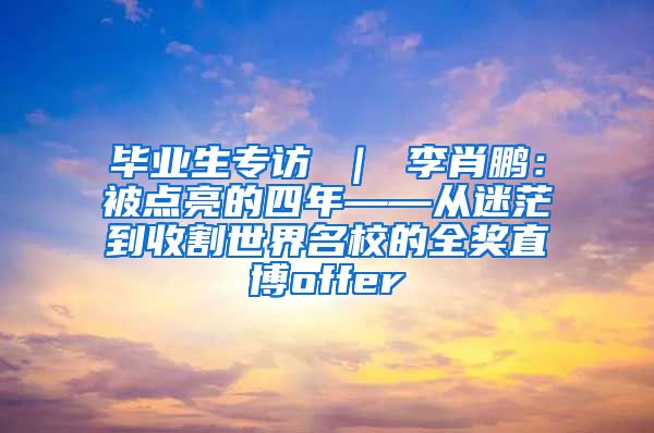 毕业生专访 ｜ 李肖鹏：被点亮的四年——从迷茫到收割世界名校的全奖直博offer