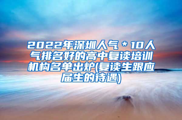 2022年深圳人气＊10人气排名好的高中复读培训机构名单出炉(复读生跟应届生的待遇)