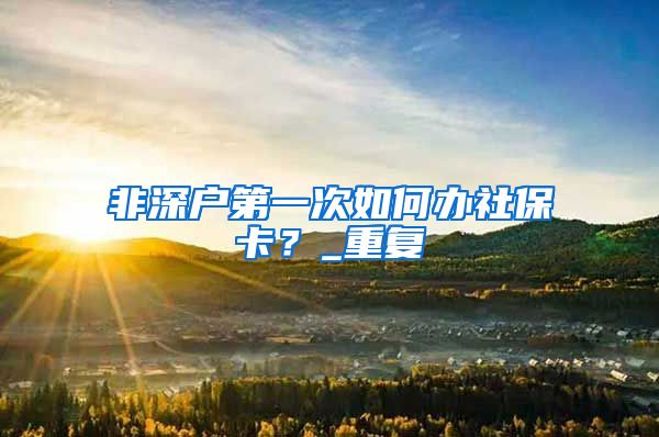 非深户第一次如何办社保卡？_重复