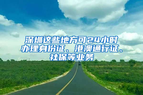 深圳这些地方可24小时办理身份证、港澳通行证、社保等业务