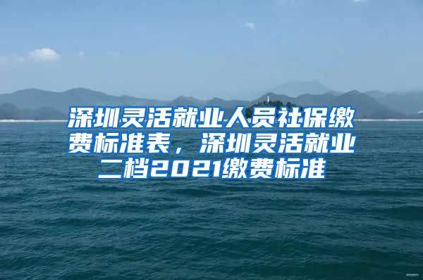 深圳灵活就业人员社保缴费标准表，深圳灵活就业二档2021缴费标准