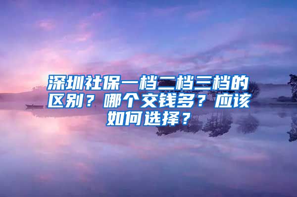 深圳社保一档二档三档的区别？哪个交钱多？应该如何选择？