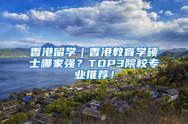 香港留学｜香港教育学硕士哪家强？TOP3院校专业推荐！