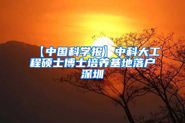 【中国科学报】中科大工程硕士博士培养基地落户深圳