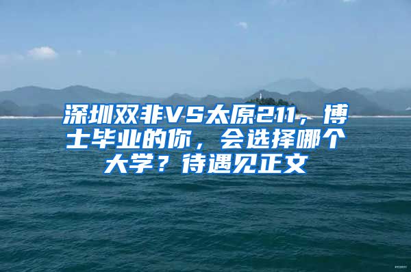 深圳双非VS太原211，博士毕业的你，会选择哪个大学？待遇见正文