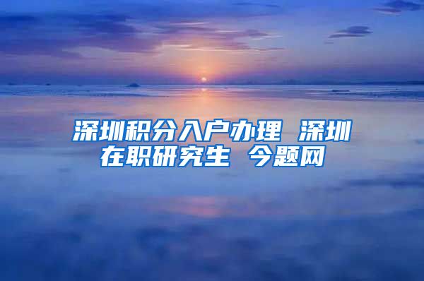 深圳积分入户办理 深圳在职研究生 今题网