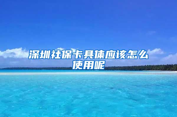 深圳社保卡具体应该怎么使用呢