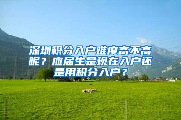 深圳积分入户难度高不高呢？应届生是现在入户还是用积分入户？