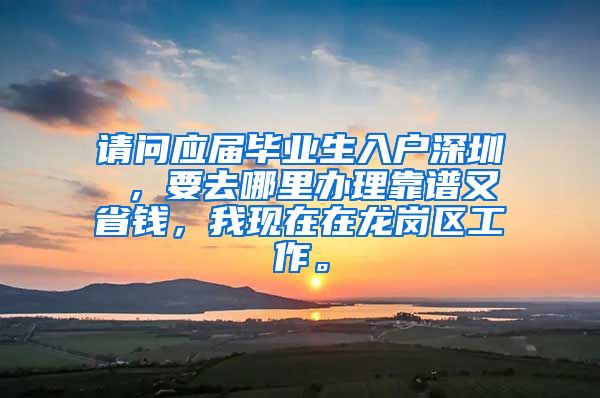 请问应届毕业生入户深圳 ，要去哪里办理靠谱又省钱，我现在在龙岗区工作。