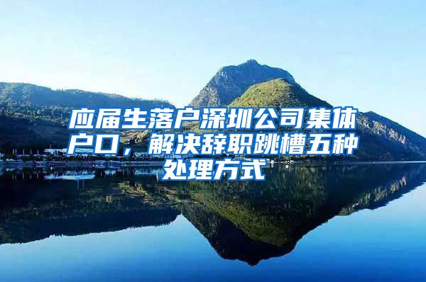 应届生落户深圳公司集体户口，解决辞职跳槽五种处理方式